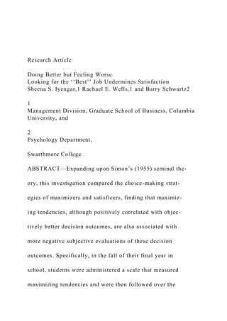 Research Article
Doing Better but Feeling Worse
Looking for the ‘‘Best’’ Job Undermines Satisfaction
Sheena S. Iyengar,1 Rachael E. Wells,1 and Barry Schwartz2
1
Management Division, Graduate School of Business, Columbia
University, and
2
Psychology Department,
Swarthmore College
ABSTRACT—Expanding upon Simon’s (1955) seminal the-
ory, this investigation compared the choice-making strat-
egies of maximizers and satisficers, finding that maximiz-
ing tendencies, although positively correlated with objec-
tively better decision outcomes, are also associated with
more negative subjective evaluations of these decision
outcomes. Specifically, in the fall of their final year in
school, students were administered a scale that measured
maximizing tendencies and were then followed over the
 