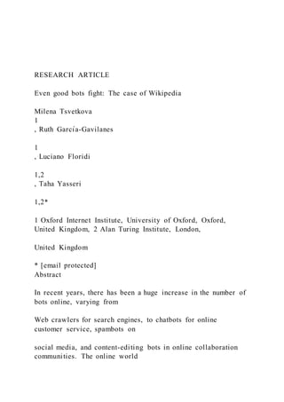 RESEARCH ARTICLE
Even good bots fight: The case of Wikipedia
Milena Tsvetkova
1
, Ruth Garcı́a-Gavilanes
1
, Luciano Floridi
1,2
, Taha Yasseri
1,2*
1 Oxford Internet Institute, University of Oxford, Oxford,
United Kingdom, 2 Alan Turing Institute, London,
United Kingdom
* [email protected]
Abstract
In recent years, there has been a huge increase in the number of
bots online, varying from
Web crawlers for search engines, to chatbots for online
customer service, spambots on
social media, and content-editing bots in online collaboration
communities. The online world
 