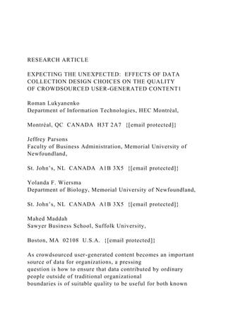 RESEARCH ARTICLE
EXPECTING THE UNEXPECTED: EFFECTS OF DATA
COLLECTION DESIGN CHOICES ON THE QUALITY
OF CROWDSOURCED USER-GENERATED CONTENT1
Roman Lukyanenko
Department of Information Technologies, HEC Montréal,
Montréal, QC CANADA H3T 2A7 {[email protected]}
Jeffrey Parsons
Faculty of Business Administration, Memorial University of
Newfoundland,
St. John’s, NL CANADA A1B 3X5 {[email protected]}
Yolanda F. Wiersma
Department of Biology, Memorial University of Newfoundland,
St. John’s, NL CANADA A1B 3X5 {[email protected]}
Mahed Maddah
Sawyer Business School, Suffolk University,
Boston, MA 02108 U.S.A. {[email protected]}
As crowdsourced user-generated content becomes an important
source of data for organizations, a pressing
question is how to ensure that data contributed by ordinary
people outside of traditional organizational
boundaries is of suitable quality to be useful for both known
 