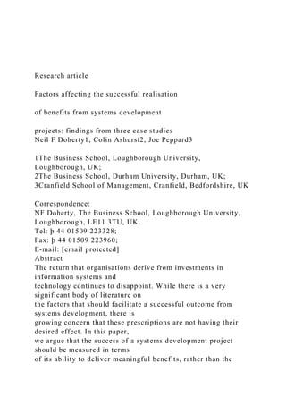 Research article
Factors affecting the successful realisation
of benefits from systems development
projects: findings from three case studies
Neil F Doherty1, Colin Ashurst2, Joe Peppard3
1The Business School, Loughborough University,
Loughborough, UK;
2The Business School, Durham University, Durham, UK;
3Cranfield School of Management, Cranfield, Bedfordshire, UK
Correspondence:
NF Doherty, The Business School, Loughborough University,
Loughborough, LE11 3TU, UK.
Tel: þ 44 01509 223328;
Fax: þ 44 01509 223960;
E-mail: [email protected]
Abstract
The return that organisations derive from investments in
information systems and
technology continues to disappoint. While there is a very
significant body of literature on
the factors that should facilitate a successful outcome from
systems development, there is
growing concern that these prescriptions are not having their
desired effect. In this paper,
we argue that the success of a systems development project
should be measured in terms
of its ability to deliver meaningful benefits, rather than the
 