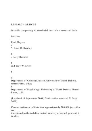 RESEARCH ARTICLE
Juvenile competency to stand trial in criminal court and brain
function
Roni Mayzer
a
*, April R. Bradley
b
, Holly Rusinko
b
and Troy W. Ertelt
b
a
Department of Criminal Justice, University of North Dakota,
Grand Forks, USA;
b
Department of Psychology, University of North Dakota, Grand
Forks, USA
(Received 19 September 2008; final version received 21 May
2009)
Current estimates indicate that approximately 200,000 juveniles
are
transferred to the (adult) criminal court system each year and it
is often
 