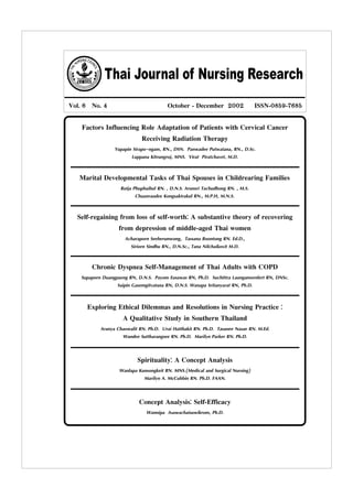 Thai Journal of Nursing Research
Vol. 6 No. 4 October - December 2002 ISSN-0859-7685
Factors Influencing Role Adaptation of Patients with Cervical Cancer
Receiving Radiation Therapy
Yupapin Sirapo-ngam, RN., DSN. Panwadee Putwatana, RN., D.Sc.
Luppana Kitrungroj, MNS. Virat Piratchavet, M.D.
Marital Developmental Tasks of Thai Spouses in Childrearing Families
Rutja Phuphaibul RN. , D.N.S. Arunsri Tachudhong RN. , M.S.
Chuanraudee Kongsaktrakul RN., M.P.H, M.N.S.
Self-regaining from loss of self-worth: A substantive theory of recovering
from depression of middle-aged Thai women
Acharaporn Seeherunwong, Tassana Boontong RN. Ed.D.,
Siriorn Sindhu RN., D.N.Sc., Tana Nilchaikovit M.D.
Chronic Dyspnea Self-Management of Thai Adults with COPD
Supaporn Duangpaeng RN, D.N.S. Payom Eusawas RN, Ph.D. Suchittra Laungamornlert RN, DNSc.
Saipin Gasemgitvatana RN, D.N.S. Wanapa Sritanyarat RN, Ph.D.
Exploring Ethical Dilemmas and Resolutions in Nursing Practice :
A Qualitative Study in Southern Thailand
Aranya Chaowalit RN. Ph.D. Urai Hatthakit RN. Ph.D. Tasanee Nasae RN. M.Ed.
Wandee Suttharangsee RN. Ph.D. Marilyn Parker RN. Ph.D.
Concept Analysis: Self-Efficacy
Wannipa Asawachaisuwikrom, Ph.D.
Spirituality: A Concept Analysis
Wanlapa Kunsongkeit RN. MNS.(Medical and Surgical Nursing)
Marilyn A. McCubbin RN. Ph.D. FAAN.
 