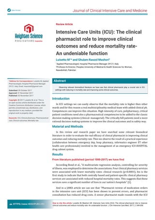 Journal of Clinical Intensive Care and MedicineOpen Access
HTTPS://www.HEIGHPUBS.ORG
Abstract
Observing relevant biomedical literature we have see that clinical pharmacist play a crucial role in ICU
settings with reducing in mortality rate and improving some clinical outcomes.
Review Article
Intensive Care Units (ICU): The clinical
pharmacist role to improve clinical
outcomes and reduce mortality rate-
An undeniable function
Luisetto M1
* and Ghulam Rasool Mashori2
1
Applied Pharmacologist, Hospital Pharmacist Manager 29121, Italy
2
Professor & Director, Peoples University of Medcial & Health Sciences for Woman,
Nawabshah, Pakistan
*Address for Correspondence: Luisetto M, Applied
Pharmacologist, Hospital Pharmacist Manager
29121, Italy, Email: maurolu65@gmail.com
Submitted: 09 October 2017
Approved: 01 November 2017
Published: 02 November 2017
Copyright: 2017 Luisetto M, et al. This is
an open access article distributed under the
Creative Commons Attribution License, which
permits unrestricted use, distribution, and
reproduction in any medium, provided the
original work is properly cited. 
Keywords: ICU; Clinical pharmacy; Pharmaceutical
care; Clinical outcomes; Mortality rate
How to cite this article: Luisetto M, Mashori GR. Intensive Care Units (ICU): The clinical pharmacist role to improve
clinical outcomes and reduce mortality rate- An undeniable function. J Clin Intensive Care Med. 2017; 2: 049-056.
Introduction
In ICU settings we can easily observe that the mortality rate is higher then other
wards and for this reason a real multisiciplinatity medical team with added clinical ph.
Competences can improve this situation. High intensity of cure, polipharmacy, critical
patient conditions need also a pharmaceutical competencies to be added to the classic
decision making systems (clinical- managerial). The critically hill patients need a more
rational decision making systems to improve the clinical outcomes and in safety way.
Material and Methods
In this review and research paper we have searched some relevant biomedical
literature in order to evaluate the real ef icacy of clinical pharmacist in improving clinical
outcomes and reducing mortality rate. Then we observe the result of a practical experience
(collaboration between emergency dep, hosp pharmacy, informatics engineer ET other
health care professionals) involved in the management of an emergency ICU-HOSPITAL
drug cabinet system.
Results
From literature published (period 1999-2017) we have ﬁnd
According Bond et al., “A multivariate regression analysis, controlling for severity
of illness, was employed to determine the associations. Four clinical pharmacy services
were associated with lower mortality rates: clinical research (p<0.0001), his is the
irst study to indicate that both centrally based and patient-speci ic clinical pharmacy
services are associated with reduced hospital mortality rates. This suggests that these
services save a signi icant number of lives in our nation’s hospitals” [1].
And in a JAMA article we can see that “Pharmacist review of medication orders
in the intensive care unit (ICU) has been shown to prevent errors, and pharmacist
consultation has reduced drug costs. A senior pharmacist made rounds with the ICU
 
