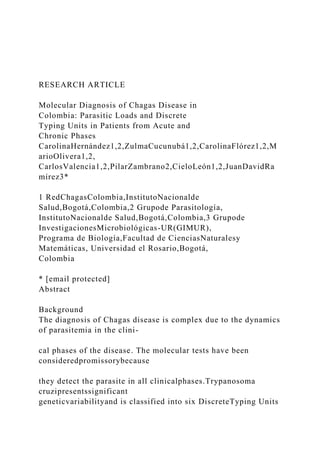 RESEARCH ARTICLE
Molecular Diagnosis of Chagas Disease in
Colombia: Parasitic Loads and Discrete
Typing Units in Patients from Acute and
Chronic Phases
CarolinaHernández1,2,ZulmaCucunubá1,2,CarolinaFlórez1,2,M
arioOlivera1,2,
CarlosValencia1,2,PilarZambrano2,CieloLeón1,2,JuanDavidRa
mírez3*
1 RedChagasColombia,InstitutoNacionalde
Salud,Bogotá,Colombia,2 Grupode Parasitología,
InstitutoNacionalde Salud,Bogotá,Colombia,3 Grupode
InvestigacionesMicrobiológicas-UR(GIMUR),
Programa de Biología,Facultad de CienciasNaturalesy
Matemáticas, Universidad el Rosario,Bogotá,
Colombia
* [email protected]
Abstract
Background
The diagnosis of Chagas disease is complex due to the dynamics
of parasitemia in the clini-
cal phases of the disease. The molecular tests have been
consideredpromissorybecause
they detect the parasite in all clinicalphases.Trypanosoma
cruzipresentssignificant
geneticvariabilityand is classified into six DiscreteTyping Units
 