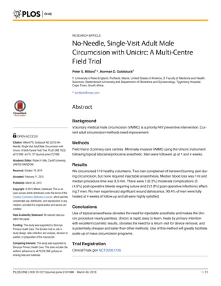 RESEARCH ARTICLE
No-Needle, Single-Visit Adult Male
Circumcision with Unicirc: A Multi-Centre
Field Trial
Peter S. Millard1
*, Norman D. Goldstuck2
1 University of New England, Portland, Maine, United States of America, 2 Faculty of Medicine and Health
Sciences, Stellenbosch University and Department of Obstetrics and Gynaecology, Tygerberg Hospital,
Cape Town, South Africa
* pmillard@mac.com
Abstract
Background
Voluntary medical male circumcision (VMMC) is a priority HIV preventive intervention. Cur-
rent adult circumcision methods need improvement.
Methods
Field trial in 3 primary care centres. Minimally invasive VMMC using the Unicirc instrument
following topical lidocaine/prilocaine anesthetic. Men were followed up at 1 and 4 weeks.
Results
We circumcised 110 healthy volunteers. Two men complained of transient burning pain dur-
ing circumcision, but none required injectable anaesthesia. Median blood loss was 1ml and
median procedure time was 9.0 min. There were 7 (6.3%) moderate complications (5
(4.5%) post-operative bleeds requiring suture and 2 (1.8%) post-operative infections) affect-
ing 7 men. No men experienced significant wound dehiscence. 90.4% of men were fully
healed at 4 weeks of follow-up and all were highly satisfied.
Conclusions
Use of topical anaesthesia obviates the need for injectable anesthetic and makes the Uni-
circ procedure nearly painless. Unicirc is rapid, easy to learn, heals by primary intention
with excellent cosmetic results, obviates the need for a return visit for device removal, and
is potentially cheaper and safer than other methods. Use of this method will greatly facilitate
scale-up of mass circumcision programs.
Trial Registration
ClinicalTrials.gov NCT02091726
PLOS ONE | DOI:10.1371/journal.pone.0121686 March 30, 2015 1 / 11
OPEN ACCESS
Citation: Millard PS, Goldstuck ND (2015) No-
Needle, Single-Visit Adult Male Circumcision with
Unicirc: A Multi-Centre Field Trial. PLoS ONE 10(3):
e0121686. doi:10.1371/journal.pone.0121686
Academic Editor: Robert K Hills, Cardiff University,
UNITED KINGDOM
Received: October 15, 2014
Accepted: February 11, 2015
Published: March 30, 2015
Copyright: © 2015 Millard, Goldstuck. This is an
open access article distributed under the terms of the
Creative Commons Attribution License, which permits
unrestricted use, distribution, and reproduction in any
medium, provided the original author and source are
credited.
Data Availability Statement: All relevant data are
within the paper.
Funding: This study was supported by Simunye
Primary Health Care. The funders had no role in
study design, data collection and analysis, decision to
publish, or preparation of the manuscript.
Competing Interests: This study was supported by
Simunye Primary Health Care. This does not alter the
authors' adherence to all PLOS ONE policies on
sharing data and materials.
 