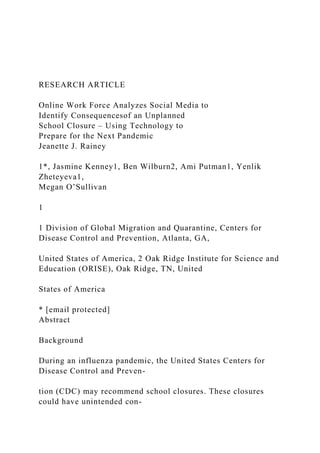 RESEARCH ARTICLE
Online Work Force Analyzes Social Media to
Identify Consequencesof an Unplanned
School Closure – Using Technology to
Prepare for the Next Pandemic
Jeanette J. Rainey
1*, Jasmine Kenney1, Ben Wilburn2, Ami Putman1, Yenlik
Zheteyeva1,
Megan O’Sullivan
1
1 Division of Global Migration and Quarantine, Centers for
Disease Control and Prevention, Atlanta, GA,
United States of America, 2 Oak Ridge Institute for Science and
Education (ORISE), Oak Ridge, TN, United
States of America
* [email protected]
Abstract
Background
During an influenza pandemic, the United States Centers for
Disease Control and Preven-
tion (CDC) may recommend school closures. These closures
could have unintended con-
 