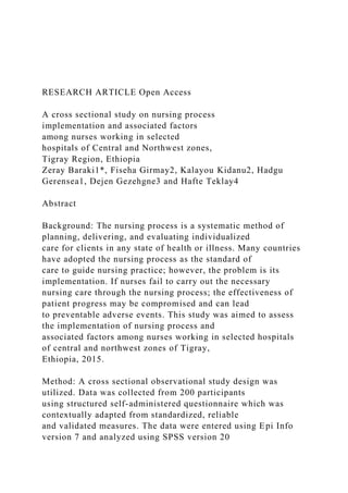 RESEARCH ARTICLE Open Access
A cross sectional study on nursing process
implementation and associated factors
among nurses working in selected
hospitals of Central and Northwest zones,
Tigray Region, Ethiopia
Zeray Baraki1*, Fiseha Girmay2, Kalayou Kidanu2, Hadgu
Gerensea1, Dejen Gezehgne3 and Hafte Teklay4
Abstract
Background: The nursing process is a systematic method of
planning, delivering, and evaluating individualized
care for clients in any state of health or illness. Many countries
have adopted the nursing process as the standard of
care to guide nursing practice; however, the problem is its
implementation. If nurses fail to carry out the necessary
nursing care through the nursing process; the effectiveness of
patient progress may be compromised and can lead
to preventable adverse events. This study was aimed to assess
the implementation of nursing process and
associated factors among nurses working in selected hospitals
of central and northwest zones of Tigray,
Ethiopia, 2015.
Method: A cross sectional observational study design was
utilized. Data was collected from 200 participants
using structured self-administered questionnaire which was
contextually adapted from standardized, reliable
and validated measures. The data were entered using Epi Info
version 7 and analyzed using SPSS version 20
 