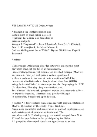 RESEARCH ARTICLE Open Access
Advancing the implementation and
sustainment of medication assisted
treatment for opioid use disorders in
prisons and jails
Warren J. Ferguson1* , Joan Johnston2, Jennifer G. Clarke3,
Peter J. Koutoujian4, Kathleen Maurer5,
Colleen Gallagher6, Julie White7, Dyana Nickl8 and Faye S.
Taxman9
Abstract
Background: Opioid use disorder (OUD) is among the most
prevalent medical condition experienced by
incarcerated persons, yet medication assisted therapy (MAT) is
uncommon. Four jail and prison systems partnered
with researchers to document their adoption of MAT for
incarcerated individuals with opioid use disorders (OUD)
using their established treatment protocols. Employing the EPIS
(Exploration, Planning, Implementation, and
Sustainment) framework, programs report on systematic efforts
to expand screening, treatment and provide linkage
to community-based care upon release.
Results: All four systems were engaged with implementation of
MAT at the outset of the study. Thus, findings
focus more on uptake and penetration as part of implementation
and sustainment of medication treatment. The
prevalence of OUD during any given month ranged from 28 to
65% of the population in the participating facilities.
All programs developed consistent approaches to screen
 