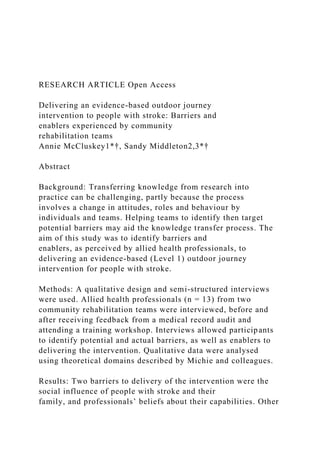 RESEARCH ARTICLE Open Access
Delivering an evidence-based outdoor journey
intervention to people with stroke: Barriers and
enablers experienced by community
rehabilitation teams
Annie McCluskey1*†, Sandy Middleton2,3*†
Abstract
Background: Transferring knowledge from research into
practice can be challenging, partly because the process
involves a change in attitudes, roles and behaviour by
individuals and teams. Helping teams to identify then target
potential barriers may aid the knowledge transfer process. The
aim of this study was to identify barriers and
enablers, as perceived by allied health professionals, to
delivering an evidence-based (Level 1) outdoor journey
intervention for people with stroke.
Methods: A qualitative design and semi-structured interviews
were used. Allied health professionals (n = 13) from two
community rehabilitation teams were interviewed, before and
after receiving feedback from a medical record audit and
attending a training workshop. Interviews allowed participants
to identify potential and actual barriers, as well as enablers to
delivering the intervention. Qualitative data were analysed
using theoretical domains described by Michie and colleagues.
Results: Two barriers to delivery of the intervention were the
social influence of people with stroke and their
family, and professionals’ beliefs about their capabilities. Other
 