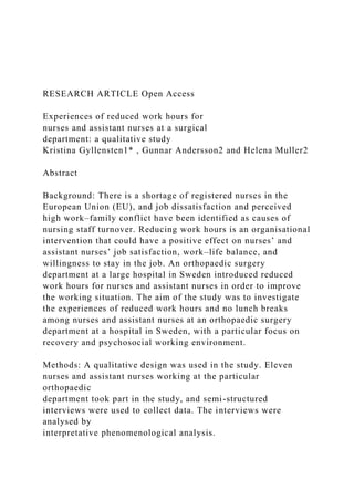 RESEARCH ARTICLE Open Access
Experiences of reduced work hours for
nurses and assistant nurses at a surgical
department: a qualitative study
Kristina Gyllensten1* , Gunnar Andersson2 and Helena Muller2
Abstract
Background: There is a shortage of registered nurses in the
European Union (EU), and job dissatisfaction and perceived
high work–family conflict have been identified as causes of
nursing staff turnover. Reducing work hours is an organisational
intervention that could have a positive effect on nurses’ and
assistant nurses’ job satisfaction, work–life balance, and
willingness to stay in the job. An orthopaedic surgery
department at a large hospital in Sweden introduced reduced
work hours for nurses and assistant nurses in order to improve
the working situation. The aim of the study was to investigate
the experiences of reduced work hours and no lunch breaks
among nurses and assistant nurses at an orthopaedic surgery
department at a hospital in Sweden, with a particular focus on
recovery and psychosocial working environment.
Methods: A qualitative design was used in the study. Eleven
nurses and assistant nurses working at the particular
orthopaedic
department took part in the study, and semi-structured
interviews were used to collect data. The interviews were
analysed by
interpretative phenomenological analysis.
 