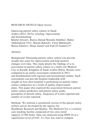 RESEARCH ARTICLE Open Access
Improving patient safety culture in Saudi
Arabia (2012–2015): trending, improvement
and benchmarking
Khalid Alswat1, Rawia Ahmad Mustafa Abdalla2, Maher
Abdelraheim Titi1, Maram Bakash1, Faiza Mehmood1,
Beena Zubairi1, Diana Jamal2 and Fadi El-Jardali2,3*
Abstract
Background: Measuring patient safety culture can provide
insight into areas for improvement and help monitor
changes over time. This study details the findings of a re-
assessment of patient safety culture in a multi-site Medical
City in Riyadh, Kingdom of Saudi Arabia (KSA). Results were
compared to an earlier assessment conducted in 2012
and benchmarked with regional and international studies. Such
assessments can provide hospital leadership with
insight on how their hospital is performing on patient safety
culture composites as a result of quality improvement
plans. This paper also explored the association between patient
safety culture predictors and patient safety grade,
perception of patient safety, frequency of events reported and
number of events reported.
Methods: We utilized a customized version of the patient safety
culture survey developed by the Agency for
Healthcare Research and Quality. The Medical City is a tertiary
care teaching facility composed of two sites (total
capacity of 904 beds). Data was analyzed using SPSS 24 at a
significance level of 0.05. A t-Test was used to compare
 