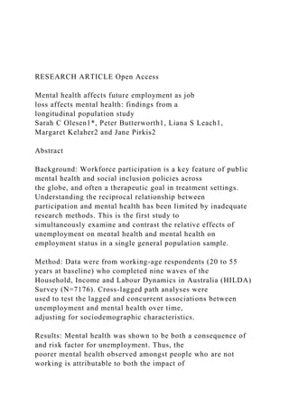 RESEARCH ARTICLE Open Access
Mental health affects future employment as job
loss affects mental health: findings from a
longitudinal population study
Sarah C Olesen1*, Peter Butterworth1, Liana S Leach1,
Margaret Kelaher2 and Jane Pirkis2
Abstract
Background: Workforce participation is a key feature of public
mental health and social inclusion policies across
the globe, and often a therapeutic goal in treatment settings.
Understanding the reciprocal relationship between
participation and mental health has been limited by inadequate
research methods. This is the first study to
simultaneously examine and contrast the relative effects of
unemployment on mental health and mental health on
employment status in a single general population sample.
Method: Data were from working-age respondents (20 to 55
years at baseline) who completed nine waves of the
Household, Income and Labour Dynamics in Australia (HILDA)
Survey (N=7176). Cross-lagged path analyses were
used to test the lagged and concurrent associations between
unemployment and mental health over time,
adjusting for sociodemographic characteristics.
Results: Mental health was shown to be both a consequence of
and risk factor for unemployment. Thus, the
poorer mental health observed amongst people who are not
working is attributable to both the impact of
 