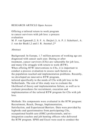 RESEARCH ARTICLE Open Access
Offering a tailored return to work program
to cancer survivors with job loss: a process
evaluation
M. P. van Egmond1,2, S. F. A. Duijts1,3, A. P. J. Scholten1, A.
J. van der Beek1,2 and J. R. Anema1,2*
Abstract
Background: In Europe, 1.7 million persons of working age are
diagnosed with cancer each year. During or after
treatment, cancer survivors (CSs) are vulnerable for job loss,
and many CSs struggle with return to work (RTW).
When offering RTW interventions to CSs, it is important to
conduct a process evaluation to assess such factors as
the population reached and implementation problems. Recently,
we developed an innovative RTW program,
tailored specifically to the needs of CSs with job loss in the
Netherlands. The aim of this study was to evaluate the
likelihood of theory and implementation failure, as well as to
evaluate procedures for recruitment, execution and
implementation of the tailored RTW program for CSs with job
loss.
Methods: Six components were evaluated in the RTW program:
Recruitment, Reach, Dosage, Implementation,
Satisfaction, and Experienced Barriers. Data were provided by
logbooks and questionnaires from participating CSs,
occupational health care (OHC) professionals, and re-
integration coaches and job hunting officers who delivered
the RTW program. SPSS and Excel were used to conduct the
 