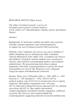 RESEARCH ARTICLE Open Access
The ethics of animal research: a survey of
the public and scientists in North America
Ari R. Joffe1,2,5*, Meredith Bara3, Natalie Anton1 and Nathan
Nobis4
Abstract
Background: To determine whether the public and scientists
consider common arguments (and counterarguments)
in support (or not) of animal research (AR) convincing.
Methods: After validation, the survey was sent to samples of
public (Sampling Survey International (SSI; Canadian),
Amazon Mechanical Turk (AMT; US), a Canadian city festival
and children’s hospital), medical students (two second-year
classes), and scientists (corresponding authors, and academic
pediatricians). We presented questions about common
arguments (with their counterarguments) to justify the moral
permissibility (or not) of AR. Responses were compared
using Chi-square with Bonferonni correction.
Results: There were 1220 public [SSI, n = 586; AMT, n = 439;
Festival, n = 195; Hospital n = 107], 194/331 (59 %)
medical student, and 19/319 (6 %) scientist [too few to report]
responses. Most public respondents were <45 years
(65 %), had some College/University education (83 %), and had
never done AR (92 %). Most public and medical
student respondents considered ‘benefits arguments’ sufficient
to justify AR; however, most acknowledged that
counterarguments suggesting alternative research methods may
 
