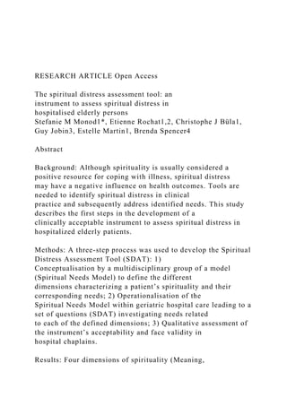 RESEARCH ARTICLE Open Access
The spiritual distress assessment tool: an
instrument to assess spiritual distress in
hospitalised elderly persons
Stefanie M Monod1*, Etienne Rochat1,2, Christophe J Büla1,
Guy Jobin3, Estelle Martin1, Brenda Spencer4
Abstract
Background: Although spirituality is usually considered a
positive resource for coping with illness, spiritual distress
may have a negative influence on health outcomes. Tools are
needed to identify spiritual distress in clinical
practice and subsequently address identified needs. This study
describes the first steps in the development of a
clinically acceptable instrument to assess spiritual distress in
hospitalized elderly patients.
Methods: A three-step process was used to develop the Spiritual
Distress Assessment Tool (SDAT): 1)
Conceptualisation by a multidisciplinary group of a model
(Spiritual Needs Model) to define the different
dimensions characterizing a patient’s spirituality and their
corresponding needs; 2) Operationalisation of the
Spiritual Needs Model within geriatric hospital care leading to a
set of questions (SDAT) investigating needs related
to each of the defined dimensions; 3) Qualitative assessment of
the instrument’s acceptability and face validity in
hospital chaplains.
Results: Four dimensions of spirituality (Meaning,
 