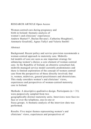 RESEARCH ARTICLE Open Access
Woman-centred care during pregnancy and
birth in Ireland: thematic analysis of
women’s and clinicians’ experiences
Andrew Hunter1*, Declan Devane1, Catherine Houghton1,
Annmarie Grealish2, Agnes Tully1 and Valerie Smith1
Abstract
Background: Recent policy and service provision recommends a
woman-centred approach to maternity care. Midwife-
led models of care are seen as one important strategy for
enhancing women’s choice; a core element of woman-centred
care. In the Republic of Ireland, an obstetric consultant-led,
midwife-managed service model currently predominates and
there is limited exploration of the concept of women centred
care from the perspectives of those directly involved; that
is, women, midwives, general practitioners and obstetricians.
This study considers women’s and clinicians’ views,
experiences and perspectives of woman-centred maternity
care in Ireland.
Methods: A descriptive qualitative design. Participants (n = 31)
were purposively sampled from two
geographically distinct maternity units. Interviews were face-to-
face or over the telephone, one-to-one or
focus groups. A thematic analysis of the interview data was
performed.
Results: Five major themes representing women’s and
clinicians’ views, experiences and perspectives of
 