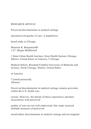 RESEARCH ARTICLE
Perceived discrimination in medical settings
and perceived quality of care: A population-
based study in Chicago
Maureen R. BenjaminsID
1,2*, Megan Middleton2
1 Sinai Urban Health Institute, Sinai Health System, Chicago,
Illinois, United States of America, 2 Chicago
Medical School, Rosalind Franklin University of Medicine and
Science, North Chicago, Illinois, United States
of America
* [email protected]
Abstract
Perceived discrimination in medical settings remains prevalent
within the U.S. health care
system. However, the details of these experiences and their
associations with perceived
quality of care are not well understood. Our study assessed
multiple measures of perceived
racial/ethnic discrimination in medical settings and investigated
 