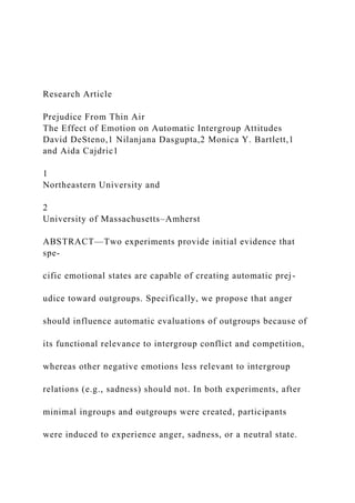 Research Article
Prejudice From Thin Air
The Effect of Emotion on Automatic Intergroup Attitudes
David DeSteno,1 Nilanjana Dasgupta,2 Monica Y. Bartlett,1
and Aida Cajdric1
1
Northeastern University and
2
University of Massachusetts–Amherst
ABSTRACT—Two experiments provide initial evidence that
spe-
cific emotional states are capable of creating automatic prej-
udice toward outgroups. Specifically, we propose that anger
should influence automatic evaluations of outgroups because of
its functional relevance to intergroup conflict and competition,
whereas other negative emotions less relevant to intergroup
relations (e.g., sadness) should not. In both experiments, after
minimal ingroups and outgroups were created, participants
were induced to experience anger, sadness, or a neutral state.
 