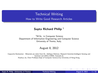 Technical Writing
                               How to Write Good Research Articles


                                          Supta Richard Philip                   1


                                      1 M.Sc. in Computer Science

                      Department of Information Engineering and Computer Science
                                       University of Trento, Italy.


                                                  August 8, 2012
       Copywrite Declaration : Metarials are taken from Dr. Ashfaqur Rahman, Research Scientist,Intelligent Sensing and
                                            Systems Lab (ISSL),CSIRO, Australia &
                    Xiaohua Jia, Chair Professor,Dept of Computer Science,City University of Hong Kong.




Supta R. Philip (University of Trento)                Technical Writing                             August 8, 2012        1 / 21
 