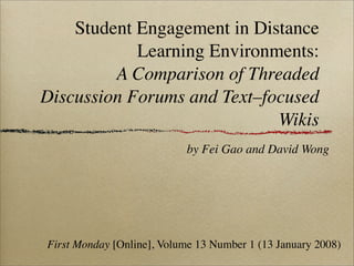 Student Engagement in Distance
            Learning Environments:
         A Comparison of Threaded
Discussion Forums and Text–focused
                             Wikis
                            by Fei Gao and David Wong




First Monday [Online], Volume 13 Number 1 (13 January 2008)
 