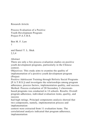 Research Article
Process Evaluation of a Positive
Youth Development Program:
Project P.A.T.H.S.
Ben M. F. Law
1
and Daniel T. L. Shek
2,3,4
Abstract
There are only a few process evaluation studies on positive
youth development programs, particularly in the Chinese
context.
Objectives: This study aims to examine the quality of
implementation of a positive youth development program
(Project
Positive Adolescent Training through Holistic Social Programs
[P.A.T.H.S.]) and investigate the relationships among program
adherence, process factors, implementation quality, and success.
Method: Process evaluation of 20 Secondary 3 classroom-
based programs was conducted in 14 schools. Results: Overall
program adherence, individual evaluation items, quality, and
success
had high ratings. Principal components analysis showed that
two components, namely, implementation process and
implementation
context were extracted from 11 evaluation items. The
correlational analysis indicated that program adherence,
implementation
 