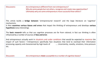Discussions:            Are entrepreneurs different from non-entrepreneurs?
                        Why do some people but not others, recognize and create new opportunities?
                        Ultimately why are some entrepreneurs more successful than others?



This article builds a bridge between ‘entrepreneurial research’ and the large literature on ‘cognitive’
mechanisms.
It then examines various biases and errors that impact the thinking of entrepreneurs and develops various
hypothesis (very interesting).

The basic research tells us that our cognitive processes are far from rational; in fact our thinking is often
influenced by a number of sources of bias and error.

And entrepreneurs actually work in situations and under conditions that would be expected to maximize the
impact of such factors ! Entrepreneurs specifically face situations that tend to overload their information
processing capacity and characterized by high levels of     …. Uncertainity, novelty, emotions, time-pressure
etc.



Discussion:             Are entrepreneurs more susceptible to a number of cognitive biases?
 