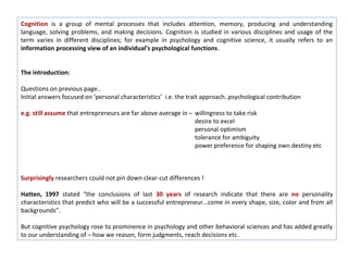Cognition is a group of mental processes that includes attention, memory, producing and understanding
language, solving problems, and making decisions. Cognition is studied in various disciplines and usage of the
term varies in different disciplines; for example in psychology and cognitive science, it usually refers to an
information processing view of an individual's psychological functions.


The introduction:

Questions on previous page..
Initial answers focused on ‘personal characteristics’ i.e. the trait approach..psychological contribution

e.g. still assume that entrepreneurs are far above average in – willingness to take risk
                                                                desire to excel
                                                                personal optimism
                                                                tolerance for ambiguity
                                                                power preference for shaping own destiny etc



Surprisingly researchers could not pin down clear-cut differences !

Hatten, 1997 stated “the conclusions of last 30 years of research indicate that there are no personality
characteristics that predict who will be a successful entrepreneur…come in every shape, size, color and from all
backgrounds”.

But cognitive psychology rose to prominence in psychology and other behavioral sciences and has added greatly
to our understanding of – how we reason, form judgments, reach decisions etc.
 
