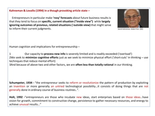 Kahneman & Lovallo (1994) in a though provoking article state –

  Entrepreneurs in particular make ‘rosy’ forecasts about future business results is
that they tend to focus on specific, current situation (“inside view”) while largely
ignoring outcomes of previous, related situations (‘outside view) that might serve
to inform their current judgments.                                                       Daniel Kahneman, Nobel Prize 2002




Human cognition and implications for entrepreneurship –

1           Our capacity to process new info is severely limited and is readily exceeded (‘overload’)
2We seek to minimize cognitive efforts just as we seek to minimize physical effort (‘short-cuts’ in thinking – use
techniques that reduce mental effort)
3And because of above two and other factors, we are often less than totally rational in our thinking.




Schumpeter, 1934 - “the entrepreneur seeks to reform or revolutionize the pattern of production by exploiting
an invention or more generally an untried technological possibility…it consists of doing things that are not
generally done in ordinary course of business routines..”.

Holt, 1992 -“entrepreneurs are those who incubate new ideas, start enterprises based on those ideas…have
vision for growth, commitment to constructive change, persistence to gather necessary resources, and energy to
achieve unusual results…”
 