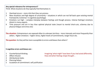 Any special relevance for entrepreneurs?
Think: What situations do they typically find themselves in.

1   Overload occurs – more info than they can process
2   New situations and high degree of uncertainty – situations in which can not fall back upon existing mental
    frameworks (‘schemas’ in cognitive psychology)
3   Emotions run high – complex interplay between feelings and though process. Intense feelings/ emotions
    distort in many aspects.
4   Time pressure and are in less than optimal physical state (resort to mental short-cuts, schemas due to
    physical fatigue and stress etc)


The situation: Entrepreneurs are exposed often to unknown territory - more intensely and more frequently than
    others. Higher emotions – higher stress, higher levels of commitments, longer hours etc.

The question: So they will be more susceptible to errors and biases than others?



5 cognitive errors and biases are -

1   Counterfactual thinking                        Imagining ‘what might’ have been if you had acted differently.
2   Affect infusion                                How and when feelings shape thought ..
3   Attributional styles
4   Planning fallacy
5   Escalation of commitment: self justification
 