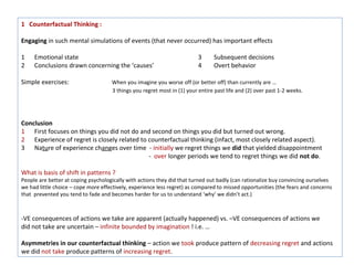 1 Counterfactual Thinking :

Engaging in such mental simulations of events (that never occurred) has important effects

1    Emotional state                                                      3     Subsequent decisions
2    Conclusions drawn concerning the ‘causes’                            4     Overt behavior

Simple exercises:                    When you imagine you worse off (or better off) than currently are …
                                     3 things you regret most in (1) your entire past life and (2) over past 1-2 weeks.




Conclusion
1 First focuses on things you did not do and second on things you did but turned out wrong.
2 Experience of regret is closely related to counterfactual thinking (infact, most closely related aspect).
3 Nature of experience changes over time - initially we regret things we did that yielded disappointment
                                             - over longer periods we tend to regret things we did not do.

What is basis of shift in patterns ?
People are better at coping psychologically with actions they did that turned out badly (can rationalize buy convincing ourselves
we had little choice – cope more effectively, experience less regret) as compared to missed opportunities (the fears and concerns
that prevented you tend to fade and becomes harder for us to understand ‘why’ we didn’t act.)



-VE consequences of actions we take are apparent (actually happened) vs. –VE consequences of actions we
did not take are uncertain – infinite bounded by imagination ! i.e. …

Asymmetries in our counterfactual thinking – action we took produce pattern of decreasing regret and actions
we did not take produce patterns of increasing regret.
 