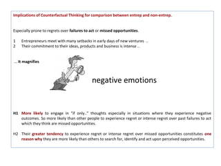 Implications of Counterfactual Thinking for comparison between entrep and non-entrep.


Especially prone to regrets over failures to act or missed opportunities.

1   Entrepreneurs meet with many setbacks in early days of new ventures ..
2   Their commitment to their ideas, products and business is intense ..


… It magnifies



                                             negative emotions


H1 More likely to engage in “if only..” thoughts especially in situations where they experience negative
   outcomes. So more likely than other people to experience regret or intense regret over past failures to act
   which they think are missed opportunities.

H2 Their greater tendency to experience regret or intense regret over missed opportunities constitutes one
   reason why they are more likely than others to search for, identify and act upon perceived opportunities.
 