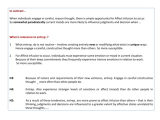 In contrast ..

When individuals engage in careful, reason thought, there is ample opportunity for Affect Infusion to occur.
So somewhat paradoxically current moods are more likely to influence judgments and decision when …



What is relevance to entrep .?

1     What entrep. do is not routine – involves creating entirely new or modifying what exists in unique ways.
      Hence engage a careful, constructive thought more than others. So more susceptible.

2     For Affect Infusion to occur, individuals must experience some emotion or mood in current situation.
      Because of their deep commitments they frequently experience intense emotions in relation to work.
      So more susceptible.



H3:          Because of nature and requirements of their new ventures, entrep. Engage in careful constructive
             thought _ more often than other people do.

H4:          Entrep. Also experience stronger levels of emotions or affect (mood) than do other people in
             relation to work.

H5:          As a result of these tendencies, entrep. are more prone to affect infusion than others – that is their
             thinking, judgments and decisions are influenced to a greater extent by affective states unrelated to
             these thoughts,…..
 