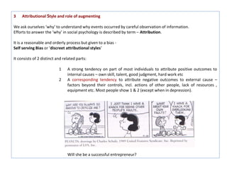 3    Attributional Style and role of augmenting

We ask ourselves ‘why’ to understand why events occurred by careful observation of information.
Efforts to answer the ‘why’ in social psychology is described by term – Attribution.

It is a reasonable and orderly process but given to a bias -
Self serving Bias or ‘discreet attributional styles’

It consists of 2 distinct and related parts:

                           1    A strong tendency on part of most individuals to attribute positive outcomes to
                                internal causes – own skill, talent, good judgment, hard work etc
                           2    A corresponding tendency to attribute negative outcomes to external cause –
                                factors beyond their controls, incl. actions of other people, lack of resources ,
                                equipment etc. Most people show 1 & 2 (except when in depression).




                                Will she be a successful entrepreneur?
 