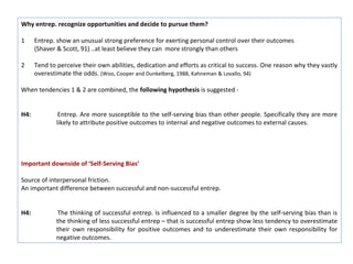 Why entrep. recognize opportunities and decide to pursue them?

1     Entrep. show an unusual strong preference for exerting personal control over their outcomes
      (Shaver & Scott, 91) ..at least believe they can more strongly than others

2     Tend to perceive their own abilities, dedication and efforts as critical to success. One reason why they vastly
      overestimate the odds. (Woo, Cooper and Dunkelberg, 1988, Kahneman & Lovallo, 94)

When tendencies 1 & 2 are combined, the following hypothesis is suggested -


H4:            Entrep. Are more susceptible to the self-serving bias than other people. Specifically they are more
              likely to attribute positive outcomes to internal and negative outcomes to external causes.




Important downside of ‘Self-Serving Bias’

Source of interpersonal friction.
An important difference between successful and non-successful entrep.


H4:            The thinking of successful entrep. Is influenced to a smaller degree by the self-serving bias than is
              the thinking of less successful entrep – that is successful entrep show less tendency to overestimate
              their own responsibility for positive outcomes and to underestimate their own responsibility for
              negative outcomes.
 
