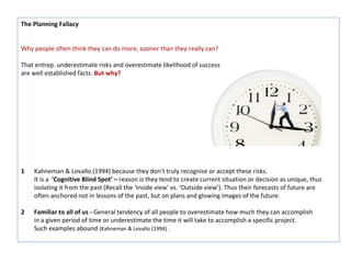 The Planning Fallacy


Why people often think they can do more, sooner than they really can?

That entrep. underestimate risks and overestimate likelihood of success
are well established facts. But why?




1   Kahneman & Lovallo (1994) because they don’t truly recognise or accept these risks.
    It is a ‘Cognitive Blind Spot’ – reason is they tend to create current situation or decision as unique, thus
    isolating it from the past (Recall the ‘Inside view’ vs. ‘Outside view’). Thus their forecasts of future are
    often anchored not in lessons of the past, but on plans and glowing images of the future.

2   Familiar to all of us - General tendency of all people to overestimate how much they can accomplish
    in a given period of time or underestimate the time it will take to accomplish a specific project.
    Such examples abound (Kahneman & Lovallo (1994) .
 