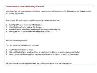 The escalation of commitment : Self-justification

Individuals feel a strong pressure to continue investing time, effort or money or all in even what they recognize
is a loosing proposition.


Research on this indicates the most important factors responsible are –

1   Feelings of responsibility for initial decision
2   the efforts involved in making this decision
3   Concerns about loss of face and image from admitting I am wrong
4   Strong desires to justify one’s initial choice to oneself.



Relevance to entrepreneurs:

They are more susceptible to this because -

1   depth of commitment to ideas
2   More difficult to face ridicule and loss of face (convinced them of positive outcome initially)
3   Deep commitment to their ideas translate into powerful pressures to justify to themselves.



H9: Entrep. Are more susceptible to escalation of commitment than are other people.
 