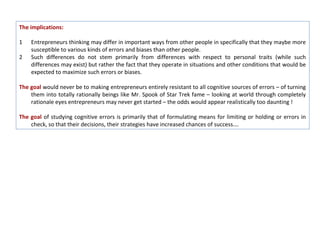 The implications:

1   Entrepreneurs thinking may differ in important ways from other people in specifically that they maybe more
    susceptible to various kinds of errors and biases than other people.
2   Such differences do not stem primarily from differences with respect to personal traits (while such
    differences may exist) but rather the fact that they operate in situations and other conditions that would be
    expected to maximize such errors or biases.

The goal would never be to making entrepreneurs entirely resistant to all cognitive sources of errors – of turning
    them into totally rationally beings like Mr. Spook of Star Trek fame – looking at world through completely
    rationale eyes entrepreneurs may never get started – the odds would appear realistically too daunting !

The goal of studying cognitive errors is primarily that of formulating means for limiting or holding or errors in
    check, so that their decisions, their strategies have increased chances of success….
 