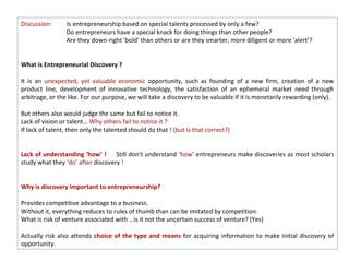 Discussion:      Is entrepreneurship based on special talents processed by only a few?
                 Do entrepreneurs have a special knack for doing things than other people?
                 Are they down-right ‘bold’ than others or are they smarter, more diligent or more ‘alert’?


What is Entrepreneurial Discovery ?

It is an unexpected, yet valuable economic opportunity, such as founding of a new firm, creation of a new
product line, development of innovative technology, the satisfaction of an ephemeral market need through
arbitrage, or the like. For our purpose, we will take a discovery to be valuable if it is monetarily rewarding (only).

But others also would judge the same but fail to notice it.
Lack of vision or talent… Why others fail to notice it ?
If lack of talent, then only the talented should do that ! (but is that correct?)


Lack of understanding ‘how’ ! Still don’t understand ‘how’ entrepreneurs make discoveries as most scholars
study what they ‘do’ after discovery !


Why is discovery important to entrepreneurship?

Provides competitive advantage to a business.
Without it, everything reduces to rules of thumb than can be imitated by competition.
What is risk of venture associated with …is it not the uncertain success of venture? (Yes)

Actually risk also attends choice of the type and means for acquiring information to make initial discovery of
opportunity.
 