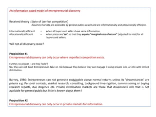 An information based model of entrepreneurial discovery


Received theory : State of ‘perfect competition’
                     Assumes markets are accessible by general public as well and are informationally and allocationally efficient.

Informationally efficient    –    when all buyers and sellers have same information.
Allocationally efficient     –    when prices are ‘set’ so that they equate “marginal rate of return” (adjusted for risk) for all
                                  buyers and sellers.

Will not all discovery cease?


Proposition #1
Entrepreneurial discovery can only occur where imperfect competition exists.

Further, to answer – are they ‘bold’?
No, they are not bold. Entrepreneurs take on risk because they believe they can manage it using private info. or info with limited
distribution.


Barney, 1986: Entrepreneurs can not generate sustainable above normal returns unless its ‘circumstances’ are
private e.g. Personal contacts, market research, consulting, background investigation, commissioning or buying
research reports, due diligence etc. Private information markets are those that disseminate info that is not
available for general public but little is known about them !


Proposition #2
Entrepreneurial discovery can only occur in private markets for information.
 