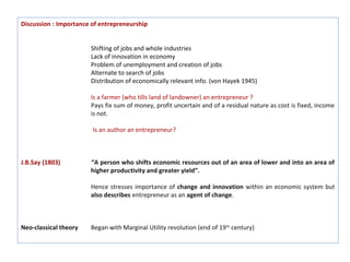 Discussion : Importance of entrepreneurship


                       Shifting of jobs and whole industries
                       Lack of innovation in economy
                       Problem of unemployment and creation of jobs
                       Alternate to search of jobs
                       Distribution of economically relevant info. (von Hayek 1945)

                       Is a farmer (who tills land of landowner) an entrepreneur ?
                       Pays fix sum of money, profit uncertain and of a residual nature as cost is fixed, income
                       is not.

                        Is an author an entrepreneur?



J.B.Say (1803)         “A person who shifts economic resources out of an area of lower and into an area of
                       higher productivity and greater yield”.

                       Hence stresses importance of change and innovation within an economic system but
                       also describes entrepreneur as an agent of change.



Neo-classical theory   Began with Marginal Utility revolution (end of 19th century)
 