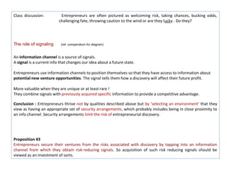 Class discussion:          Entrepreneurs are often pictured as welcoming risk, taking chances, bucking odds,
                          challenging fate, throwing caution to the wind or are they lucky . Do they?




The role of signaling      (ref. compendium for diagram)



An information channel is a source of signals.
A signal is a current info that changes our idea about a future state.

Entrepreneurs use information channels to position themselves so that they have access to information about
potential new venture opportunities. The signal tells them how a discovery will affect their future profit.

More valuable when they are unique or at least rare !
They combine signals with previously acquired specific information to provide a competitive advantage.

Conclusion : Entrepreneurs thrive not by qualities described above but by ‘selecting an environment’ that they
view as having an appropriate set of security arrangements, which probably includes being in close proximity to
an info channel. Security arrangements limit the risk of entrepreneurial discovery.




Proposition #3
Entrepreneurs secure their ventures from the risks associated with discovery by tapping into an information
channel from which they obtain risk-reducing signals. So acquisition of such risk reducing signals should be
viewed as an investment of sorts.
 