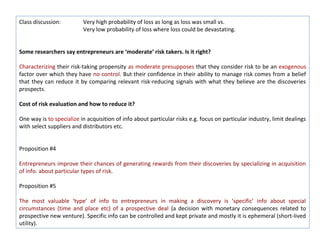 Class discussion:         Very high probability of loss as long as loss was small vs.
                          Very low probability of loss where loss could be devastating.


Some researchers say entrepreneurs are ‘moderate’ risk takers. Is it right?

Characterizing their risk-taking propensity as moderate presupposes that they consider risk to be an exogenous
factor over which they have no control. But their confidence in their ability to manage risk comes from a belief
that they can reduce it by comparing relevant risk-reducing signals with what they believe are the discoveries
prospects.

Cost of risk evaluation and how to reduce it?

One way is to specialize in acquisition of info about particular risks e.g. focus on particular industry, limit dealings
with select suppliers and distributors etc.


Proposition #4

Entrepreneurs improve their chances of generating rewards from their discoveries by specializing in acquisition
of info. about particular types of risk.

Proposition #5

The most valuable ‘type’ of info to entrepreneurs in making a discovery is ‘specific’ info about special
circumstances (time and place etc) of a prospective deal (a decision with monetary consequences related to
prospective new venture). Specific info can be controlled and kept private and mostly it is ephemeral (short-lived
utility).
 
