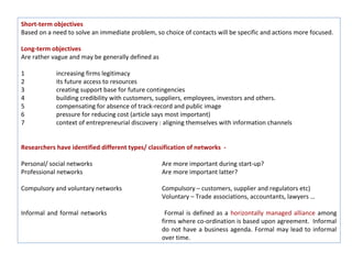 Short-term objectives
Based on a need to solve an immediate problem, so choice of contacts will be specific and actions more focused.

Long-term objectives
Are rather vague and may be generally defined as

1           increasing firms legitimacy
2           its future access to resources
3           creating support base for future contingencies
4           building credibility with customers, suppliers, employees, investors and others.
5           compensating for absence of track-record and public image
6           pressure for reducing cost (article says most important)
7           context of entrepreneurial discovery : aligning themselves with information channels


Researchers have identified different types/ classification of networks -

Personal/ social networks                          Are more important during start-up?
Professional networks                              Are more important latter?

Compulsory and voluntary networks                  Compulsory – customers, supplier and regulators etc)
                                                   Voluntary – Trade associations, accountants, lawyers …

Informal and formal networks                        Formal is defined as a horizontally managed alliance among
                                                   firms where co-ordination is based upon agreement. Informal
                                                   do not have a business agenda. Formal may lead to informal
                                                   over time.
 