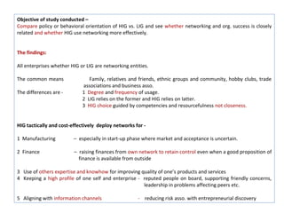 Objective of study conducted –
Compare policy or behavioral orientation of HIG vs. LIG and see whether networking and org. success is closely
related and whether HIG use networking more effectively.


The findings:

All enterprises whether HIG or LIG are networking entities.

The common means                Family, relatives and friends, ethnic groups and community, hobby clubs, trade
                             associations and business asso.
The differences are -        1 Degree and frequency of usage.
                             2 LIG relies on the former and HIG relies on latter.
                             3 HIG choice guided by competencies and resourcefulness not closeness.


HIG tactically and cost-effectively deploy networks for -

1 Manufacturing          – especially in start-up phase where market and acceptance is uncertain.

2 Finance                – raising finances from own network to retain control even when a good proposition of
                           finance is available from outside

3 Use of others expertise and knowhow for improving quality of one’s products and services
4 Keeping a high profile of one self and enterprise - reputed people on board, supporting friendly concerns,
                                                      leadership in problems affecting peers etc.

5 Aligning with information channels                  - reducing risk asso. with entrepreneurial discovery
 