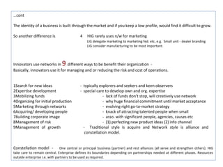 …cont

The identity of a business is built through the market and if you keep a low profile, would find it difficult to grow.

So another difference is                    4   HIG rarely uses n/w for marketing
                                                LIG delegate marketing to marketing fed. etc, e.g. Small unit - dealer branding
                                                LIG consider manufacturing to be most important.



                                9
Innovators use networks in different ways to be benefit their organization -
Basically, innovators use it for managing and or reducing the risk and cost of operations.


1Search for new ideas                       - typically explorers and seekers and keen observers
2Expertise development                      - special care to develop own and org. expertise
3Mobilizing funds                                         - lack of funds don’t stop, will creatively use network
4Organizing for initial production                        - why huge financial commitment until market acceptance
5Marketing through networks                               - evolving right go-to-market strategy
6Acquiring/ developing people                             - knack of attracting talented people when small
7Building corporate image                                 - asso. with significant people, agencies, causes etc
8Management of risk                                       - (1) perfecting new product ideas (2) info channel
9Management of growth                         - Traditional style is acquire and Network style is alliance and
                                               constellation model.


Constellation model -          One central or principal business (partner) and rest alliances (all serve and strengthen others). HIG
take care to remain central. Enterprise defines its boundaries depending on partnerships needed at different phases. Resources
outside enterprise i.e. with partners to be used as required.
 
