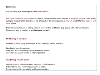 Conclusions

In pre-start up, n/w done appears to be without focus.


This vague or random multidimensional search slowly becomes more focused to a specific purpose. Then it fans
out again to cover other activities as no. of activities done increases i.e. a network created for one purpose will
serve others.

The innovators are quick in picking up leads for new ideas and follow it up quickly with others in network.
The process lead to creation of semi-personal network.



Membership in networks:

HIG keep it ‘open, global and diverse’ vs. LIG keeping it ‘locked and local’.

Based upon benefits received.
Innovators are skillful in highlighting even small benefits.
Innovators are usually careful in retaining control.


How to keep network alive?

Identify issues of common interest and build a stable network.
Network build for a common cause in more stable.
Create opportunities for regular and frequent contact.
 