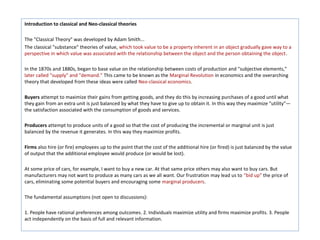 Introduction to classical and Neo-classical theories

The "Classical Theory" was developed by Adam Smith...
The classical "substance" theories of value, which took value to be a property inherent in an object gradually gave way to a
perspective in which value was associated with the relationship between the object and the person obtaining the object.

In the 1870s and 1880s, began to base value on the relationship between costs of production and "subjective elements,"
later called "supply" and "demand." This came to be known as the Marginal Revolution in economics and the overarching
theory that developed from these ideas were called Neo-classical economics.

Buyers attempt to maximize their gains from getting goods, and they do this by increasing purchases of a good until what
they gain from an extra unit is just balanced by what they have to give up to obtain it. In this way they maximize "utility"—
the satisfaction associated with the consumption of goods and services.

Producers attempt to produce units of a good so that the cost of producing the incremental or marginal unit is just
balanced by the revenue it generates. In this way they maximize profits.

Firms also hire (or fire) employees up to the point that the cost of the additional hire (or fired) is just balanced by the value
of output that the additional employee would produce (or would be lost).

At some price of cars, for example, I want to buy a new car. At that same price others may also want to buy cars. But
manufacturers may not want to produce as many cars as we all want. Our frustration may lead us to "bid up" the price of
cars, eliminating some potential buyers and encouraging some marginal producers.

The fundamental assumptions (not open to discussions):

1. People have rational preferences among outcomes. 2. Individuals maximize utility and firms maximize profits. 3. People
act independently on the basis of full and relevant information.
 