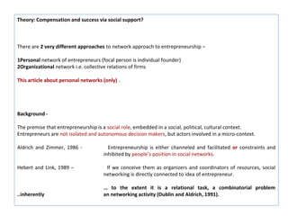 Theory: Compensation and success via social support?



There are 2 very different approaches to network approach to entrepreneurship –

1Personal network of entrepreneurs (focal person is individual founder)
2Organizational network i.e. collective relations of firms

This article about personal networks (only) .




Background -

The premise that entrepreneurship is a social role, embedded in a social, political, cultural context.
Entrepreneurs are not isolated and autonomous decision makers, but actors involved in a micro-context.

Aldrich and Zimmer, 1986 -             Entrepreneurship is either channeled and facilitated or constraints and
                                     inhibited by people’s position in social networks.

Hebert and Link, 1989 –               If we conceive them as organizers and coordinators of resources, social
                                     networking is directly connected to idea of entrepreneur.

                                     … to the extent it is a relational task, a combinatorial problem
..inherently                         an networking activity (Dublin and Aldrich, 1991).
 