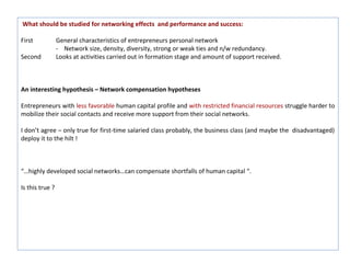 What should be studied for networking effects and performance and success:

First            General characteristics of entrepreneurs personal network
                 - Network size, density, diversity, strong or weak ties and n/w redundancy.
Second           Looks at activities carried out in formation stage and amount of support received.



An interesting hypothesis – Network compensation hypotheses

Entrepreneurs with less favorable human capital profile and with restricted financial resources struggle harder to
mobilize their social contacts and receive more support from their social networks.

I don’t agree – only true for first-time salaried class probably, the business class (and maybe the disadvantaged)
deploy it to the hilt !



“…highly developed social networks…can compensate shortfalls of human capital “.

Is this true ?
 