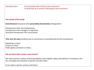 Class discussion:         Can we predict who is likely to start a business?
                          Or what they do in process of deciding to start a business?




The context of the study:

Early literature focused on what personality characteristics distinguished –

Entrepreneurs from non-entrepreneurs
Entrepreneurs from managers in large firms
Successful entrepreneur from unsuccessful..


Then over the years tendency was to concentrate on everything else but the entrepreneur.

Marketing is critical
Finance is critical
Public agency assistance is critical …


But can these alone create a new venture?

We need a person in whose mind all possibilities come together (idea), who believes in innovation, who
has a strategy and motivation to persist until job is done.

So it is about a person, process and choice !
 